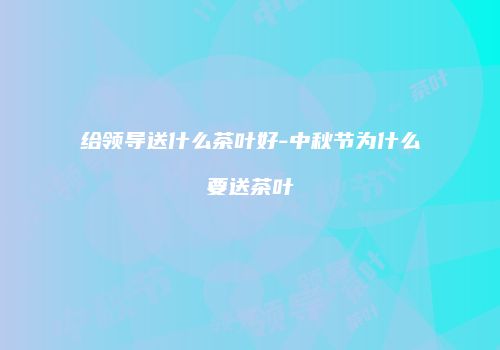给领导送什么茶叶好-中秋节为什么要送茶叶