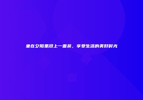 坐在夕阳里沏上一壶茶，享受生活的美好时光