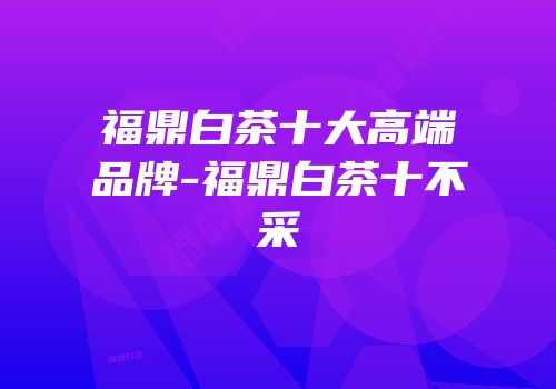 福鼎白茶十大高端品牌-福鼎白茶十不采