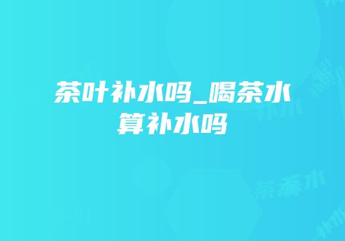 茶叶补水吗_喝茶水算补水吗