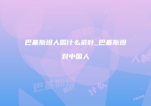 巴基斯坦人喝什么茶叶_巴基斯坦对中国人
