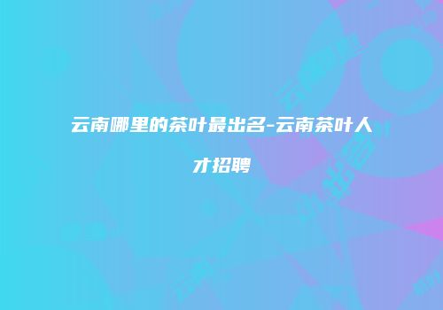 云南哪里的茶叶最出名-云南茶叶人才招聘