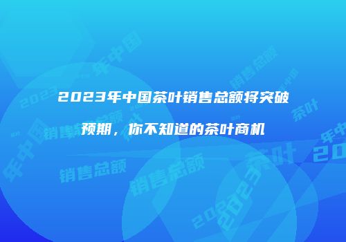 2023年中国茶叶销售总额将突破预期，你不知道的茶叶商机