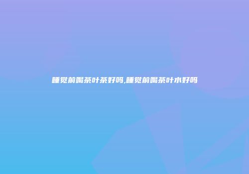 睡觉前喝茶叶茶好吗,睡觉前喝茶叶水好吗
