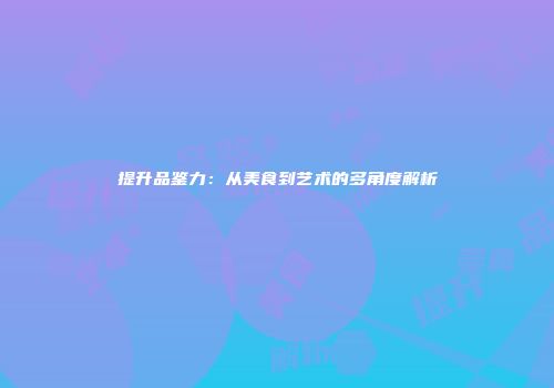 提升品鉴力：从美食到艺术的多角度解析
