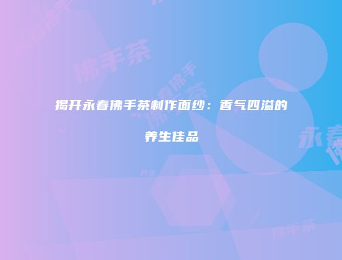 揭开永春佛手茶制作面纱：香气四溢的养生佳品