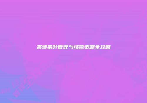 茶楼茶叶管理与经营策略全攻略