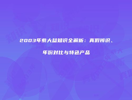2003年紫大益知识全解析：真假辨识、年份对比与特色产品