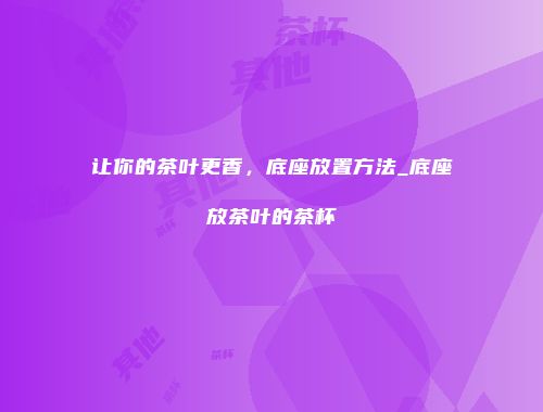 让你的茶叶更香，底座放置方法_底座放茶叶的茶杯