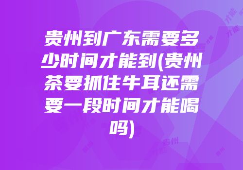 贵州到广东需要多少时间才能到(贵州茶要抓住牛耳还需要一段时间才能喝吗)