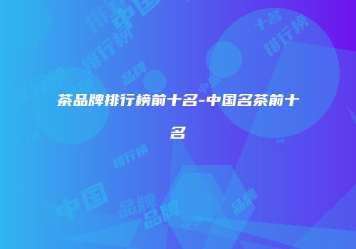茶品牌排行榜前十名-中国名茶前十名