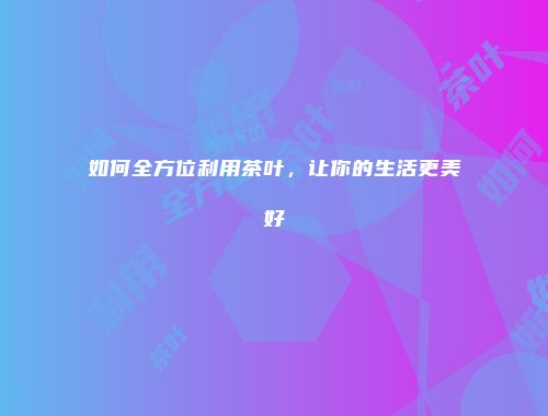 如何全方位利用茶叶，让你的生活更美好