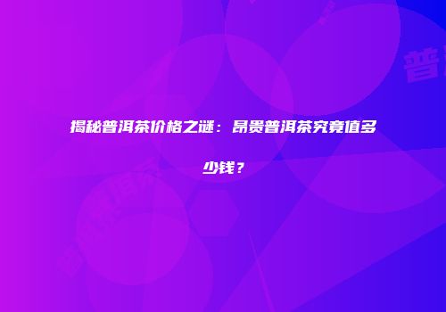 揭秘普洱茶价格之谜：昂贵普洱茶究竟值多少钱？
