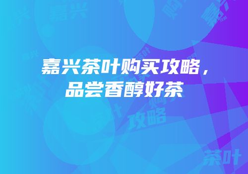 嘉兴茶叶购买攻略，品尝香醇好茶