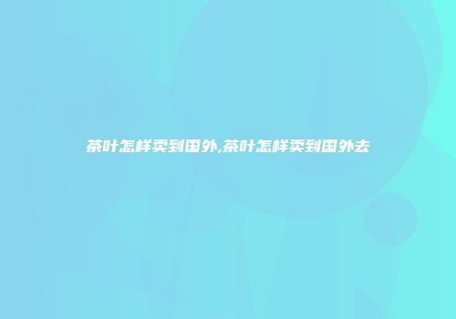 茶叶怎样卖到国外,茶叶怎样卖到国外去