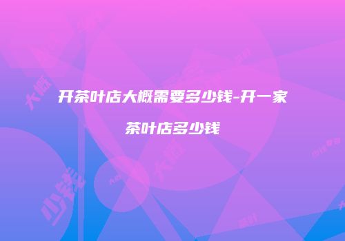 开茶叶店大概需要多少钱-开一家茶叶店多少钱