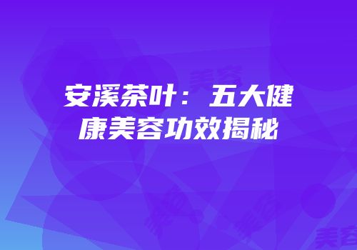 安溪茶叶：五大健康美容功效揭秘