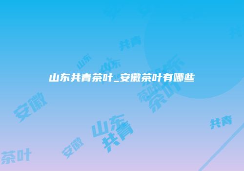 山东共青茶叶_安徽茶叶有哪些