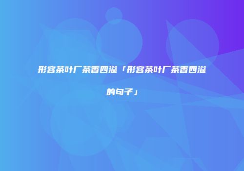 形容茶叶厂茶香四溢「形容茶叶厂茶香四溢的句子」