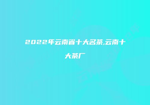 2022年云南省十大名茶,云南十大茶厂