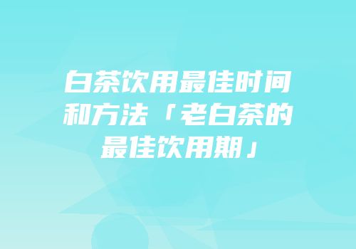 白茶饮用最佳时间和方法「老白茶的最佳饮用期」