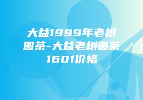 大益1999年老树圆茶-大益老树圆茶1601价格