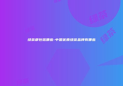 绿茶都包括哪些-中国优质绿茶品牌有哪些