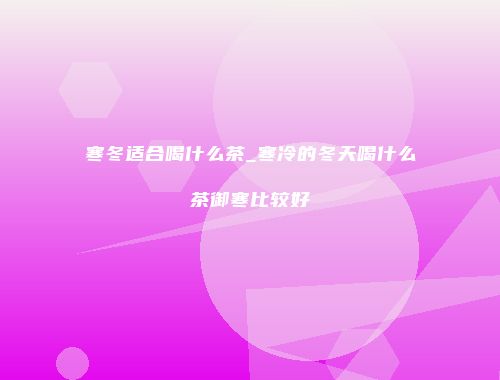 寒冬适合喝什么茶_寒冷的冬天喝什么茶御寒比较好