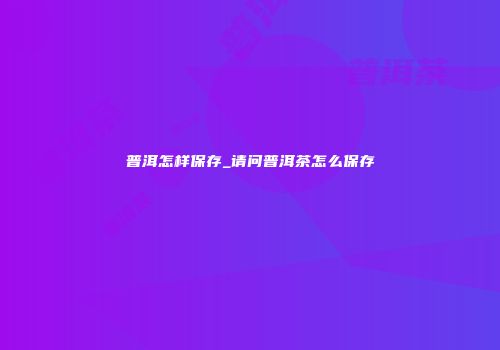 普洱怎样保存_请问普洱茶怎么保存