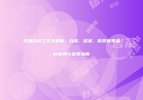 炭焙茶叶工艺全解析：白茶、岩茶、铁观音等品种差异与鉴赏指南
