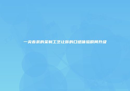 一尖春茶的采制工艺让你的口感体验瞬间升级