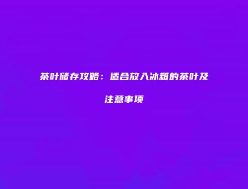 茶叶储存攻略：适合放入冰箱的茶叶及注意事项