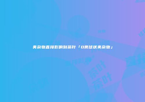 夹杂物直接影响到茶叶「D类球状夹杂物」