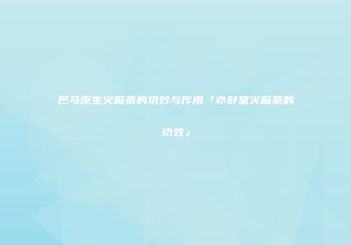 巴马原生火麻茶的功效与作用「亦舒堂火麻茶的功效」