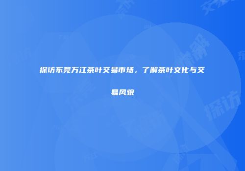 探访东莞万江茶叶交易市场，了解茶叶文化与交易风貌