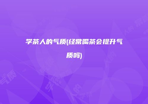 学茶人的气质(经常喝茶会提升气质吗)