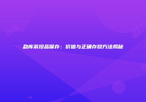勐库茶珍品保存：价值与正确存放方法揭秘