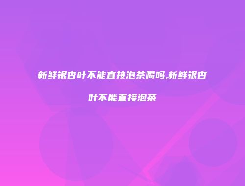 新鲜银杏叶不能直接泡茶喝吗,新鲜银杏叶不能直接泡茶
