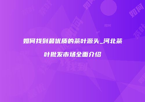 如何找到最优质的茶叶源头_河北茶叶批发市场全面介绍