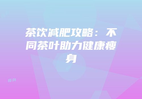 茶饮减肥攻略：不同茶叶助力健康瘦身