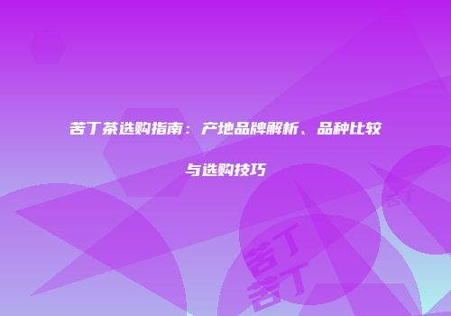 苦丁茶选购指南：产地品牌解析、品种比较与选购技巧