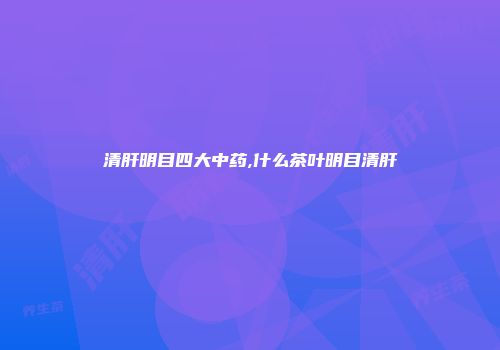 清肝明目四大中药,什么茶叶明目清肝