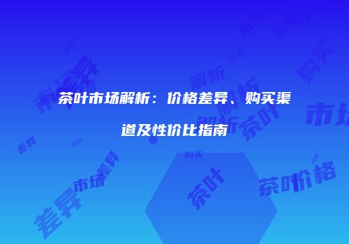 茶叶市场解析：价格差异、购买渠道及性价比指南