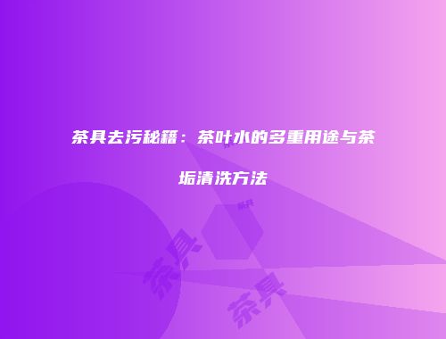 茶具去污秘籍：茶叶水的多重用途与茶垢清洗方法