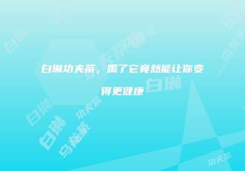 白琳功夫茶，喝了它竟然能让你变得更健康