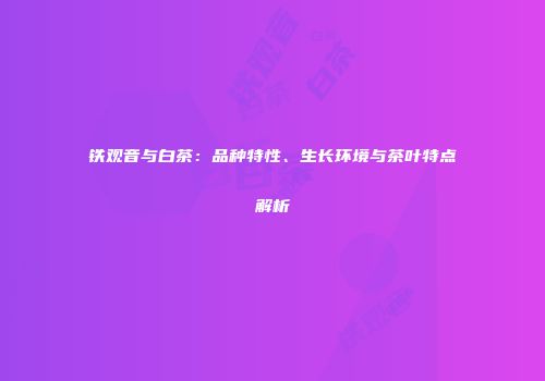 铁观音与白茶：品种特性、生长环境与茶叶特点解析