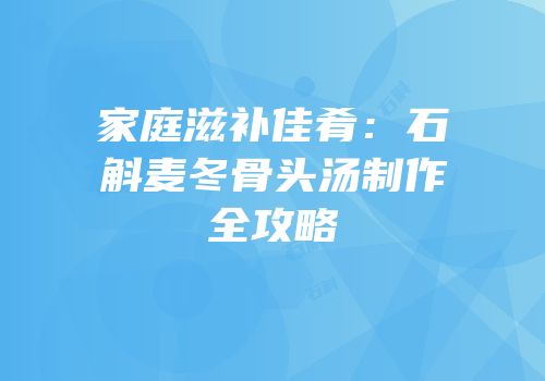 家庭滋补佳肴：石斛麦冬骨头汤制作全攻略