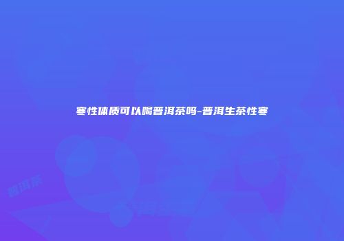 寒性体质可以喝普洱茶吗-普洱生茶性寒