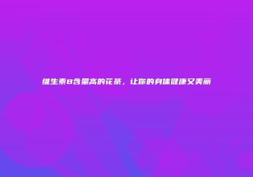 维生素B含量高的花茶，让你的身体健康又美丽