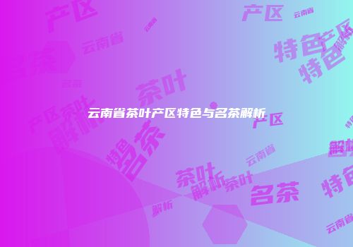 云南省茶叶产区特色与名茶解析